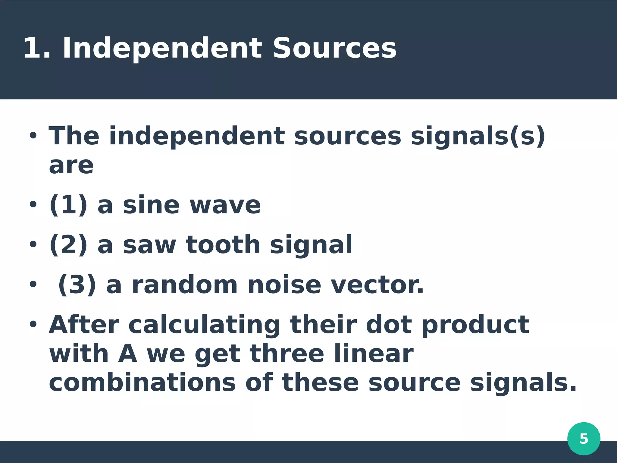 5
1. Independent Sources
●
The independent sources signals(s)
are
●
(1) a sine wave
●
(2) a saw tooth signal
●
(3) a random noise vector.
●
After calculating their dot product
with A we get three linear
combinations of these source signals.
 
