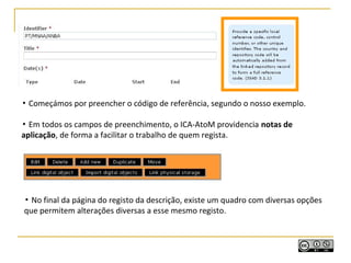 ▪ Começámos por preencher o código de referência, segundo o nosso exemplo.
▪ Em todos os campos de preenchimento, o ICA-AtoM providencia notas de
aplicação, de forma a facilitar o trabalho de quem regista.
▪ No final da página do registo da descrição, existe um quadro com diversas opções
que permitem alterações diversas a esse mesmo registo.
 