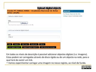 Em todos os níveis de descrição é possível adicionar objectos digitais (i.e. Imagens).
Estas podem ser carregadas através do disco rígido ou de um objecto na rede, para o
qual terá de existir um link.
▪ Vamos experimentar carregar uma imagem no nosso registo, ao nível do fundo.
 