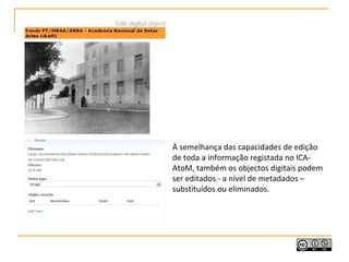 À semelhança das capacidades de edição
de toda a informação registada no ICA-
AtoM, também os objectos digitais podem
ser editados - a nível de metadados –
substituídos ou eliminados.
 