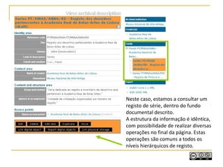 Neste caso, estamos a consultar um
registo de série, dentro do fundo
documental descrito.
A estrutura da informação é idêntica,
com possibilidade de realizar diversas
operações no final da página. Estas
operações são comuns a todos os
níveis hierárquicos de registo.
 