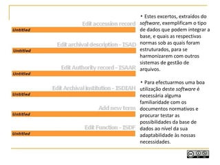 ▪ Estes excertos, extraídos do
software, exemplificam o tipo
de dados que podem integrar a
base, e quais as respectivas
normas sob as quais foram
estruturados, para se
harmonizarem com outros
sistemas de gestão de
arquivos.
▪ Para efectuarmos uma boa
utilização deste software é
necessária alguma
familiaridade com os
documentos normativos e
procurar testar as
possibilidades da base de
dados ao nível da sua
adaptabilidade às nossas
necessidades.
 