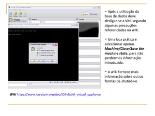 ▪ Após a utilização da
base de dados deve
desligar-se a VM, segundo
algumas precauções
referenciadas na wiki.
▪ Uma boa prática é
seleccionar apenas
Machine/Close/Save the
machine state, para não
perdermos informação
introduzida.
▪ A wiki fornece mais
informação sobre outras
formas de shutdown.
Wiki https://www.ica-atom.org/doc/ICA-AtoM_virtual_appliance
 