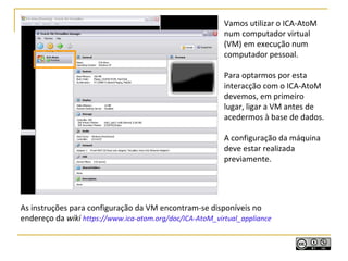 As instruções para configuração da VM encontram-se disponíveis no
endereço da wiki https://www.ica-atom.org/doc/ICA-AtoM_virtual_appliance
Vamos utilizar o ICA-AtoM
num computador virtual
(VM) em execução num
computador pessoal.
Para optarmos por esta
interacção com o ICA-AtoM
devemos, em primeiro
lugar, ligar a VM antes de
acedermos à base de dados.
A configuração da máquina
deve estar realizada
previamente.
 