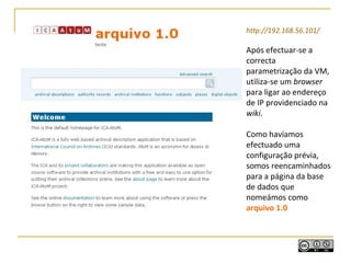 http://192.168.56.101/
Após efectuar-se a
correcta
parametrização da VM,
utiliza-se um browser
para ligar ao endereço
de IP providenciado na
wiki.
Como havíamos
efectuado uma
configuração prévia,
somos reencaminhados
para a página da base
de dados que
nomeámos como
arquivo 1.0
 