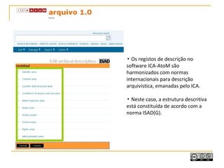 ▪ Os registos de descrição no
software ICA-AtoM são
harmonizados com normas
internacionais para descrição
arquivística, emanadas pelo ICA.
▪ Neste caso, a estrutura descritiva
está constituída de acordo com a
norma ISAD(G).
 