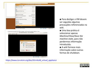 ■ Para desligar a VM devem
ser seguidas algumas
precauções referenciadas na
wiki.
■ Uma boa prática é
seleccionar apenas
Machine/Close/Save the
machine state, para não
perdermos informação
introduzida.
■ A wiki fornece mais
informação sobre outras
formas de shutdown.
https://www.ica-atom.org/doc/ICA-AtoM_virtual_appliance
 