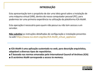 Esta apresentação tem o propósito de dar uma ideia geral sobre a instalação de
uma máquina virtual (VM), dentro do nosso computador pessoal (PC), para
podermos ter uma primeira experiência na utilização da plataforma ICA-AtoM.
Esta operação é necessária para quem não possui ou não tem acesso a um
servidor.
Não substitui as instruções detalhadas de configuração e instalação presentes
na wiki https://www.ica-atom.org/doc/ICA-AtoM_virtual_appliance
■ ICA-AtoM é uma aplicação sustentada na web, para descrição arquivística,
adaptável a diversos tipos de repositórios.
■ É baseada nas normas emanadas pelo International Council of Archives (ICA)
■ O acrónimo AtoM corresponde a access to memory.
INTRODUÇÃO
 