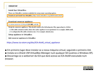 https://www.ica-atom.org/doc/ICA-AtoM_virtual_appliance
■ Em primeiro lugar deve instalar-se a nossa máquina virtual, seguindo o primeiro link.
■ Instala-se o Oracle VM VirtualBox Manager num qualquer SO (usámos o Windows XP).
■ Descarrega-se o webserver da ICA que dará acesso ao ICA-AtoM executado num
browser.
 