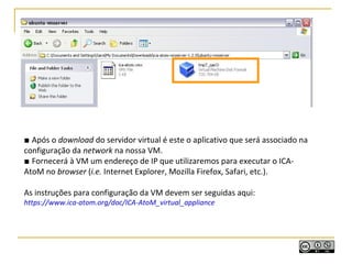 ■ Após o download do servidor virtual é este o aplicativo que será associado na
configuração da network na nossa VM.
■ Fornecerá à VM um endereço de IP que utilizaremos para executar o ICA-
AtoM no browser (i.e. Internet Explorer, Mozilla Firefox, Safari, etc.).
As instruções para configuração da VM devem ser seguidas aqui:
https://www.ica-atom.org/doc/ICA-AtoM_virtual_appliance
 