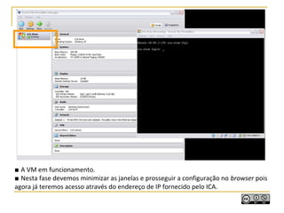 ■ A VM em funcionamento.
■ Nesta fase devemos minimizar as janelas e prosseguir a configuração no browser pois
agora já teremos acesso através do endereço de IP fornecido pelo ICA.
 