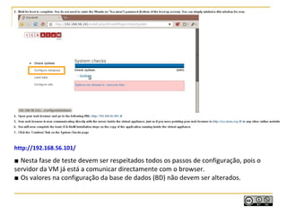 http://192.168.56.101/
■ Nesta fase de teste devem ser respeitados todos os passos de configuração, pois o
servidor da VM já está a comunicar directamente com o browser.
■ Os valores na configuração da base de dados (BD) não devem ser alterados.
 