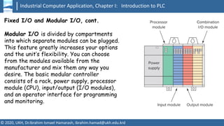 Industrial Computer Application, Chapter I: Introduction to PLC
© 2020, UKH, Dr.Ibrahim Ismael Hamarash, ibrahim.hamad@ukh.edu.krd
Fixed I/O and Modular I/O, cont.
Modular I/O is divided by compartments
into which separate modules can be plugged.
This feature greatly increases your options
and the unit’s flexibility. You can choose
from the modules available from the
manufacturer and mix them any way you
desire. The basic modular controller
consists of a rack, power supply, processor
module (CPU), input/output (I/O modules),
and an operator interface for programming
and monitoring.
 