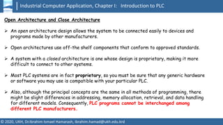 Industrial Computer Application, Chapter I: Introduction to PLC
© 2020, UKH, Dr.Ibrahim Ismael Hamarash, ibrahim.hamad@ukh.edu.krd
Open Architecture and Close Architecture
➢ An open architecture design allows the system to be connected easily to devices and
programs made by other manufacturers.
➢ Open architectures use off-the shelf components that conform to approved standards.
➢ A system with a closed architecture is one whose design is proprietary, making it more
difficult to connect to other systems.
➢ Most PLC systems are in fact proprietary, so you must be sure that any generic hardware
or software you may use is compatible with your particular PLC.
➢ Also, although the principal concepts are the same in all methods of programming, there
might be slight differences in addressing, memory allocation, retrieval, and data handling
for different models. Consequently, PLC programs cannot be interchanged among
different PLC manufacturers.
 