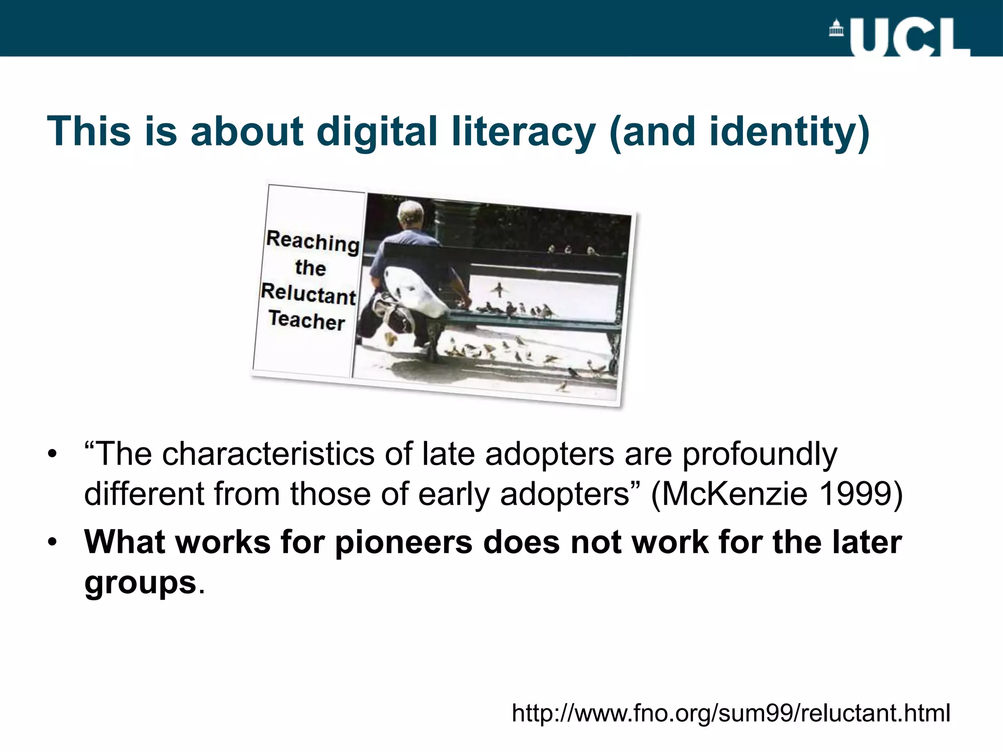This is about digital literacy (and identity)




• “The characteristics of late adopters are profoundly
  different from those of early adopters” (McKenzie 1999)
• What works for pioneers does not work for the later
  groups.


                              http://www.fno.org/sum99/reluctant.html
 