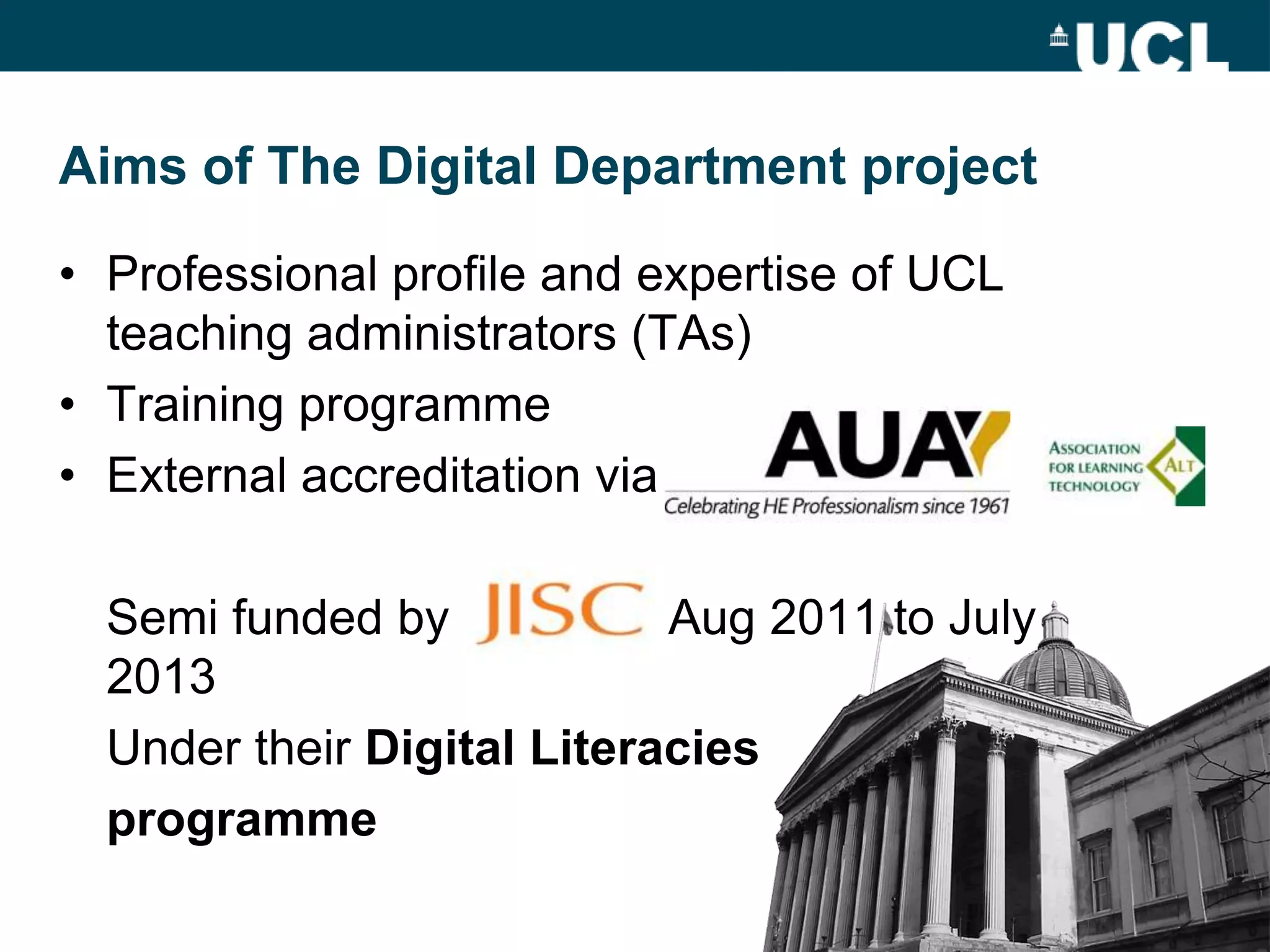 Aims of The Digital Department project

• Professional profile and expertise of UCL
  teaching administrators (TAs)
• Training programme
• External accreditation via

  Semi funded by            Aug 2011 to July
  2013
  Under their Digital Literacies
  programme
 