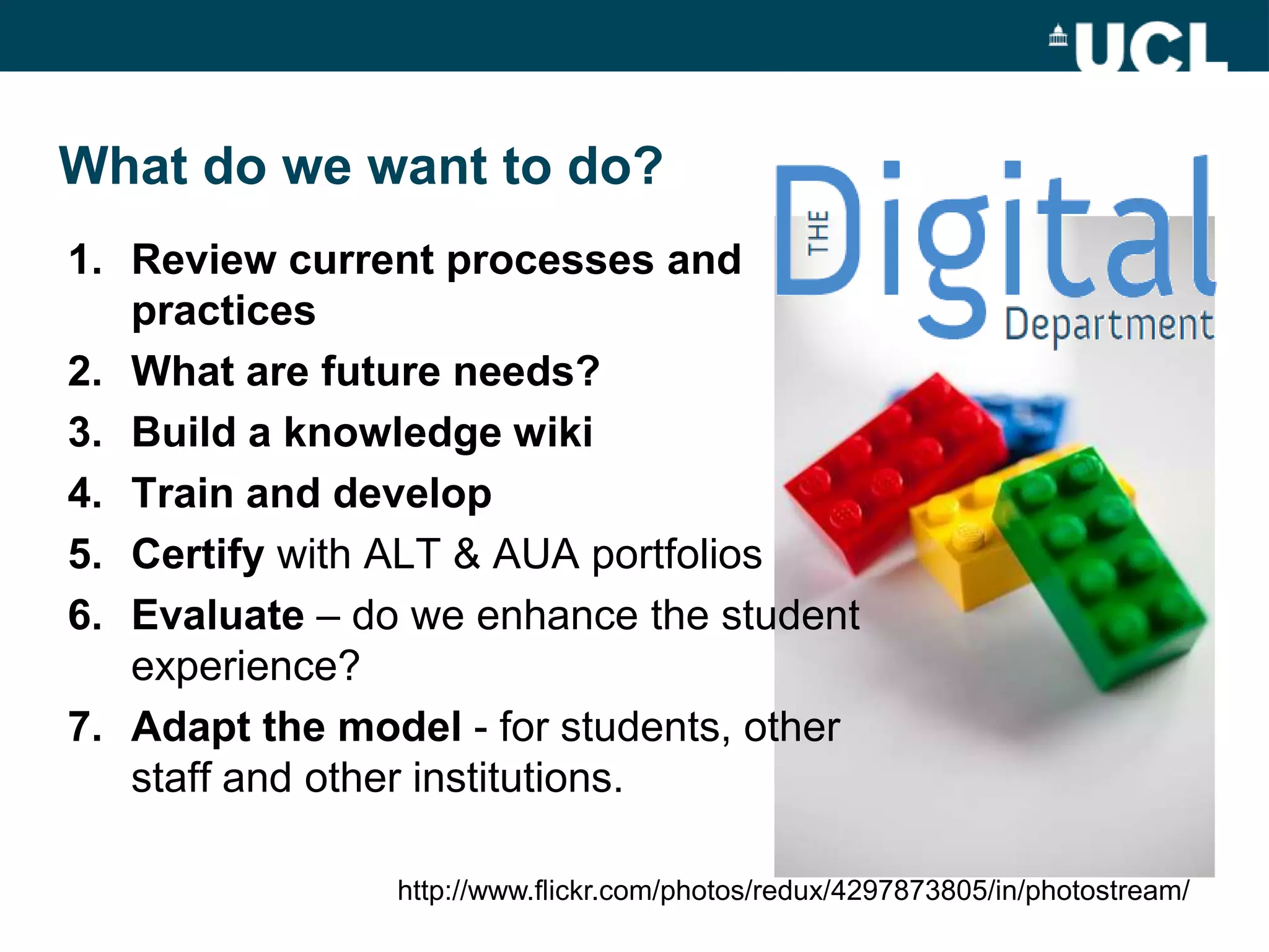 What do we want to do?
1. Review current processes and
   practices
2. What are future needs?
3. Build a knowledge wiki
4. Train and develop
5. Certify with ALT & AUA portfolios
6. Evaluate – do we enhance the student
   experience?
7. Adapt the model - for students, other
   staff and other institutions.

                http://www.flickr.com/photos/redux/4297873805/in/photostream/
 