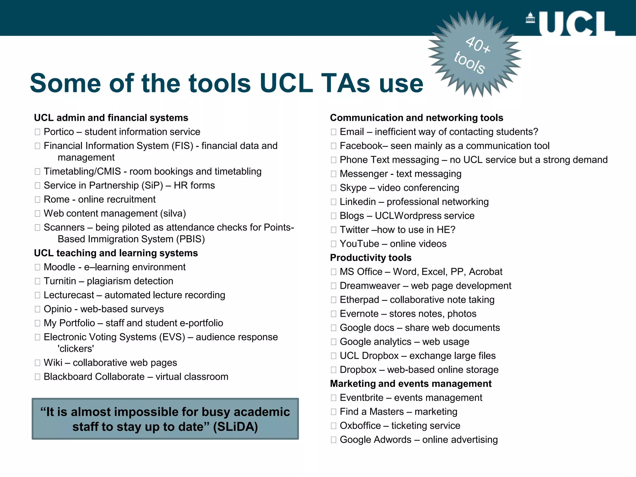 Some of the tools UCL TAs use
UCL admin and financial systems                              Communication and networking tools
Portico – student information service                       Email – inefficient way of contacting students?
Financial Information System (FIS) - financial data and     Facebook– seen mainly as a communication tool
    management                                               Phone Text messaging – no UCL service but a strong demand
Timetabling/CMIS - room bookings and timetabling            Messenger - text messaging
Service in Partnership (SiP) – HR forms                     Skype – video conferencing
Rome - online recruitment                                   Linkedin – professional networking
Web content management (silva)                              Blogs – UCLWordpress service
Scanners – being piloted as attendance checks for Points-   Twitter –how to use in HE?
    Based Immigration System (PBIS)                          YouTube – online videos
UCL teaching and learning systems                            Productivity tools
Moodle - e–learning environment                             MS Office – Word, Excel, PP, Acrobat
Turnitin – plagiarism detection                             Dreamweaver – web page development
Lecturecast – automated lecture recording                   Etherpad – collaborative note taking
Opinio - web-based surveys                                  Evernote – stores notes, photos
My Portfolio – staff and student e-portfolio                Google docs – share web documents
Electronic Voting Systems (EVS) – audience response         Google analytics – web usage
    'clickers'
                                                             UCL Dropbox – exchange large files
Wiki – collaborative web pages
                                                             Dropbox – web-based online storage
Blackboard Collaborate – virtual classroom
                                                             Marketing and events management
                                                             Eventbrite – events management
 “It is almost impossible for busy academic                  Find a Masters – marketing
        staff to stay up to date” (SLiDA)                    Oxboffice – ticketing service
                                                             Google Adwords – online advertising
 