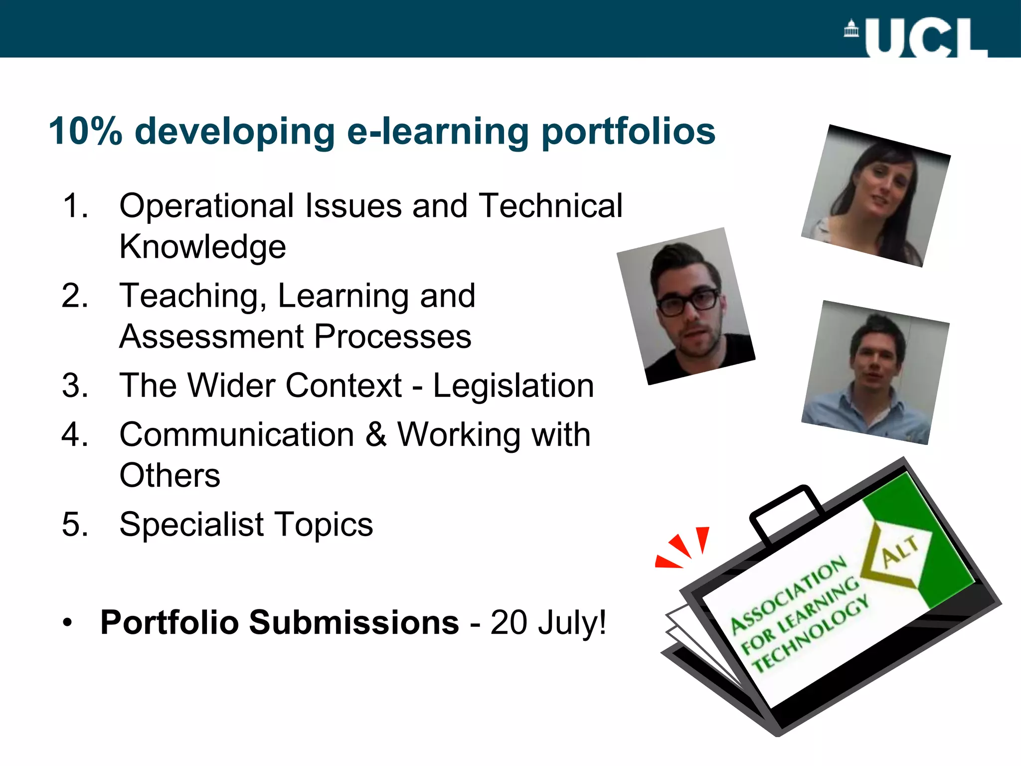 10% developing e-learning portfolios
1. Operational Issues and Technical
   Knowledge
2. Teaching, Learning and
   Assessment Processes
3. The Wider Context - Legislation
4. Communication & Working with
   Others
5. Specialist Topics

• Portfolio Submissions - 20 July!
 
