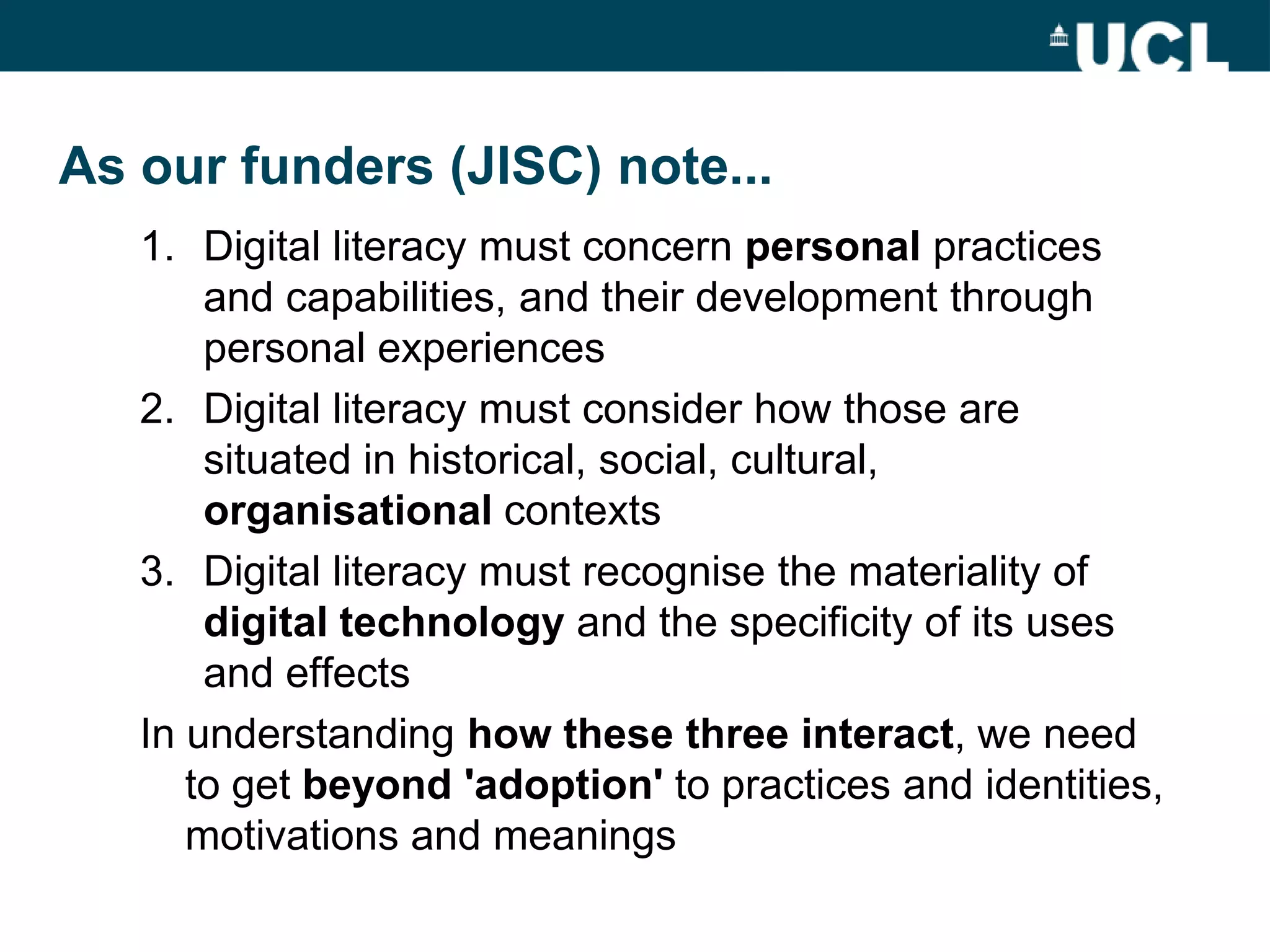 Definitions and conceptions
As our funders (JISC) note...
   1. Digital literacy must concern personal practices
       and capabilities, and their development through
       personal experiences
   2. Digital literacy must consider how those are
       situated in historical, social, cultural,
       organisational contexts
   3. Digital literacy must recognise the materiality of
       digital technology and the specificity of its uses
       and effects
   In understanding how these three interact, we need
      to get beyond 'adoption' to practices and identities,
      motivations and meanings
 