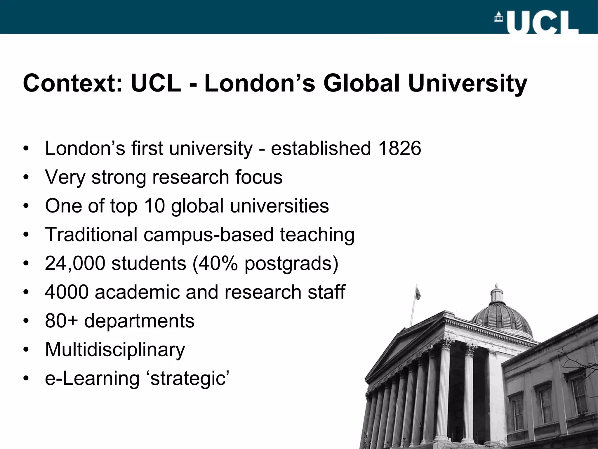 Context: UCL - London‟s Global University

•   London‟s first university - established 1826
•   Very strong research focus
•   One of top 10 global universities
•   Traditional campus-based teaching
•   24,000 students (40% postgrads)
•   4000 academic and research staff
•   80+ departments
•   Multidisciplinary
•   e-Learning „strategic‟
 