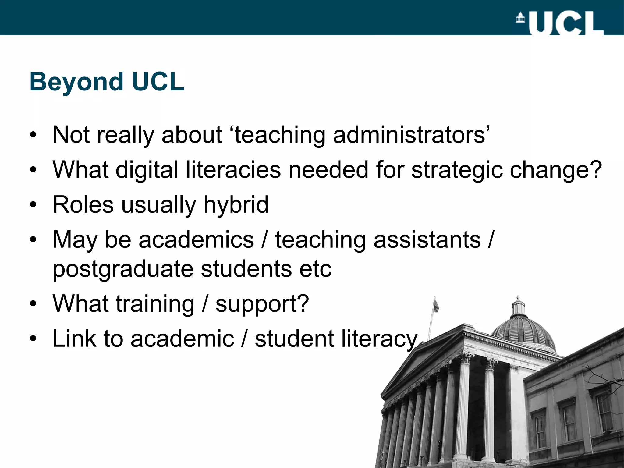 Beyond UCL

• Not really about „teaching administrators‟
• What digital literacies needed for strategic change?
• Roles usually hybrid
• May be academics / teaching assistants /
  postgraduate students etc
• What training / support?
• Link to academic / student literacy
 