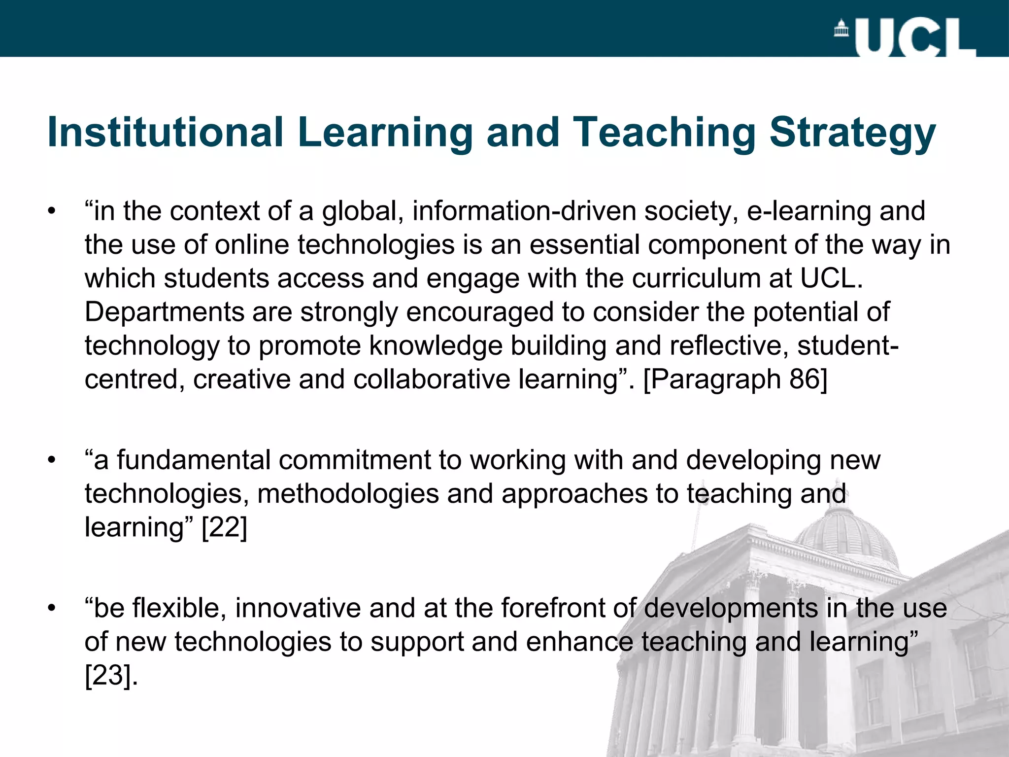 Institutional Learning and Teaching Strategy
• “in the context of a global, information-driven society, e-learning and
  the use of online technologies is an essential component of the way in
  which students access and engage with the curriculum at UCL.
  Departments are strongly encouraged to consider the potential of
  technology to promote knowledge building and reflective, student-
  centred, creative and collaborative learning”. [Paragraph 86]

• “a fundamental commitment to working with and developing new
  technologies, methodologies and approaches to teaching and
  learning” [22]

• “be flexible, innovative and at the forefront of developments in the use
  of new technologies to support and enhance teaching and learning”
  [23].
 