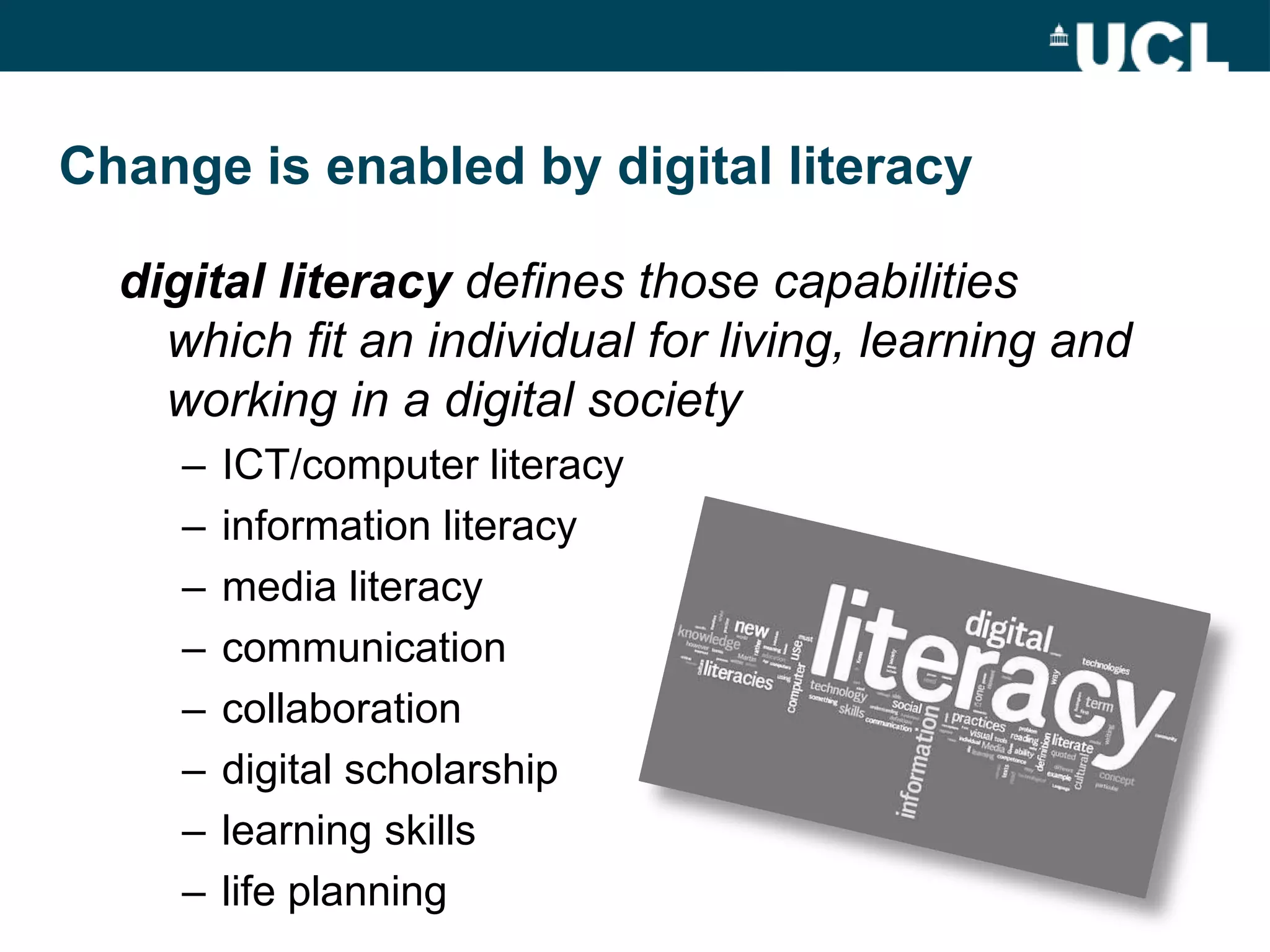 Change is enabled by digital literacy

  digital literacy defines those capabilities
    which fit an individual for living, learning and
    working in a digital society
     –   ICT/computer literacy
     –   information literacy
     –   media literacy
     –   communication
     –   collaboration
     –   digital scholarship
     –   learning skills
     –   life planning
 