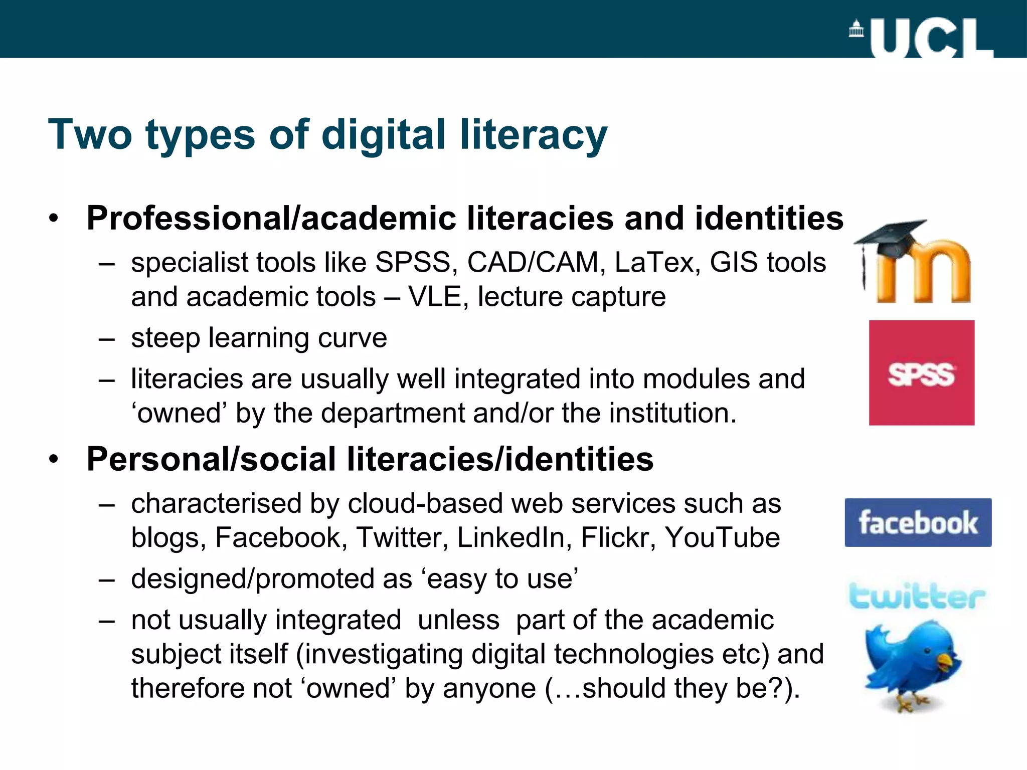 Two types of digital literacy
• Professional/academic literacies and identities
   – specialist tools like SPSS, CAD/CAM, LaTex, GIS tools
     and academic tools – VLE, lecture capture
   – steep learning curve
   – literacies are usually well integrated into modules and
     „owned‟ by the department and/or the institution.
• Personal/social literacies/identities
   – characterised by cloud-based web services such as
     blogs, Facebook, Twitter, LinkedIn, Flickr, YouTube
   – designed/promoted as „easy to use‟
   – not usually integrated unless part of the academic
     subject itself (investigating digital technologies etc) and
     therefore not „owned‟ by anyone (…should they be?).
 