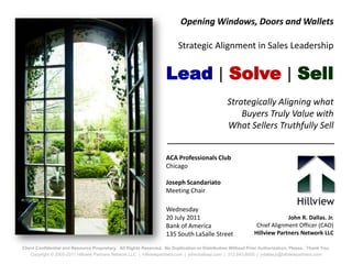 Opening Windows, Doors and Wallets

                                                                          Strategic Alignment in Sales Leadership


                                                                    Lead | Solve | Sell
                                                                                                 Strategically Aligning what
                                                                                                     Buyers Truly Value with
                                                                                                 What Sellers Truthfully Sell


                                                                    ACA Professionals Club
                                                                    Chicago

                                                                    Joseph Scandariato
                                                                    Meeting Chair

                                                                    Wednesday
                                                                    20 July 2011                                           John R. Dallas. Jr.
                                                                    Bank of America                            Chief Alignment Officer (CAO)
                                                                    135 South LaSalle Street                  Hillview Partners Network LLC

Client Confidential and Resource Proprietary. All Rights Reserved. No Duplication or Distribution Without Prior Authorization, Please. Thank You.
    Copyright © 2005-2011 Hillview Partners Network LLC | hillviewpartners.com | johnrdallasjr.com | 312.643.8000 | jrdallasjr@hillviewpartners.com
 