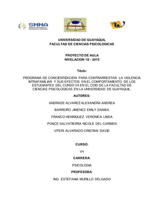 UNIVERSIDAD DE GUAYAQUIL
FACULTAD DE CIENCIAS PSICOLOGICAS
PROYECTO DE AULA
NIVELACION 1S - 2015
Título:
PROGRAMA DE CONCIENTIZACION PARA CONTRARRESTAR LA VIOLENCIA
INTRAFAMILIAR Y SUS EFECTOS EN EL COMPORTAMIENTO DE LOS
ESTUDIANTES DEL CURSO V4 EN EL CDID DE LA FACULTAD DE
CIENCIAS PSICOLOGICAS EN LA UNIVERSIDAD DE GUAYAQUIL.
AUTORES:
ANDRADE ALVAREZ ALEXANDRA ANDREA
BARREIRO JIMENEZ EMILY DANIXA
FRANCO HENRIQUEZ VERONICA LINDA
PONCE SALVATIERRA NICOLE DEL CARMEN
VITERI ALVARADO CRISTIAN DAVID
CURSO:
V4
CARRERA:
PSICOLOGIA
PROFESORA:
ING. ESTEFANIA MURILLO DELGADO
 