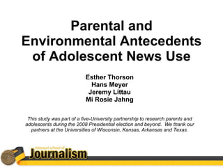 Parental and Environmental Antecedents of Adolescent News Use Esther Thorson Hans Meyer Jeremy Littau Mi Rosie Jahng This study was part of a five-University partnership to research parents and adolescents during the 2008 Presidential election and beyond.  We thank our partners at the Universities of Wisconsin, Kansas, Arkansas and Texas. 