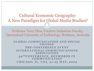 Cultural Economic Geography:
 A New Paradigm for Global Media Studies?

   Professor Terry Flew, Creative Industries Faculty,
Queensland University of Technology, Brisbane, Australia

    GLOBAL COMMUNICATION AND SOCIAL
                        CHANGE
            PRE-CONFERENCE EVENT
     INTERNATIONAL COMMUNICATIONS
                    ASSOCIATION
      5 9 THC O N F E R E N C E , K E Y W O R D S I N
                 COMMUNICATION
     CHICAGO, IL, USA, 21-25 MAY, 2009
 