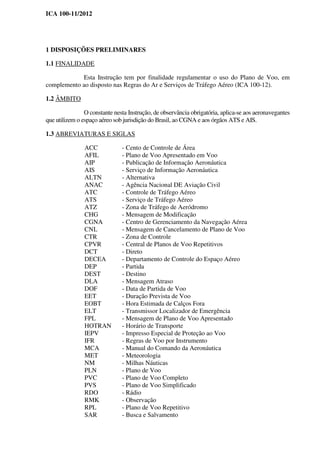 ICA 100-11/2012
1 DISPOSIÇÕES PRELIMINARES
1.1 FINALIDADE
Esta Instrução tem por finalidade regulamentar o uso do Plano de Voo, em
complemento ao disposto nas Regras do Ar e Serviços de Tráfego Aéreo (ICA 100-12).
1.2 ÂMBITO
O constante nesta Instrução, de observância obrigatória, aplica-se aos aeronavegantes
que utilizem o espaço aéreo sob jurisdição do Brasil, ao CGNA e aos órgãos ATS e AIS.
1.3 ABREVIATURAS E SIGLAS
ACC - Cento de Controle de Área
AFIL - Plano de Voo Apresentado em Voo
AIP - Publicação de Informação Aeronáutica
AIS - Serviço de Informação Aeronáutica
ALTN - Alternativa
ANAC - Agência Nacional DE Aviação Civil
ATC - Controle de Tráfego Aéreo
ATS - Serviço de Tráfego Aéreo
ATZ - Zona de Tráfego de Aeródromo
CHG - Mensagem de Modificação
CGNA - Centro de Gerenciamento da Navegação Aérea
CNL - Mensagem de Cancelamento de Plano de Voo
CTR - Zona de Controle
CPVR - Central de Planos de Voo Repetitivos
DCT - Direto
DECEA - Departamento de Controle do Espaço Aéreo
DEP - Partida
DEST - Destino
DLA - Mensagem Atraso
DOF - Data de Partida de Voo
EET - Duração Prevista de Voo
EOBT - Hora Estimada de Calços Fora
ELT - Transmissor Localizador de Emergência
FPL - Mensagem de Plano de Voo Apresentado
HOTRAN - Horário de Transporte
IEPV - Impresso Especial de Proteção ao Voo
IFR - Regras de Voo por Instrumento
MCA - Manual do Comando da Aeronáutica
MET - Meteorologia
NM - Milhas Náuticas
PLN - Plano de Voo
PVC - Plano de Voo Completo
PVS - Plano de Voo Simplificado
RDO - Rádio
RMK - Observação
RPL - Plano de Voo Repetitivo
SAR - Busca e Salvamento
 