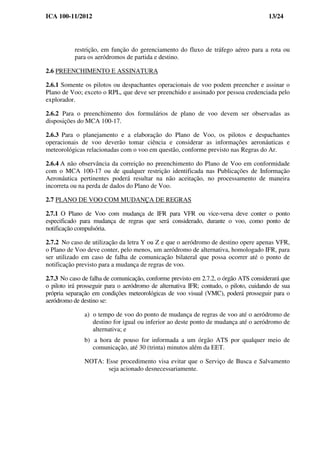 ICA 100-11/2012 13/24
restrição, em função do gerenciamento do fluxo de tráfego aéreo para a rota ou
para os aeródromos de partida e destino.
2.6 PREENCHIMENTO E ASSINATURA
2.6.1 Somente os pilotos ou despachantes operacionais de voo podem preencher e assinar o
Plano de Voo; exceto o RPL, que deve ser preenchido e assinado por pessoa credenciada pelo
explorador.
2.6.2 Para o preenchimento dos formulários de plano de voo devem ser observadas as
disposições do MCA 100-17.
2.6.3 Para o planejamento e a elaboração do Plano de Voo, os pilotos e despachantes
operacionais de voo deverão tomar ciência e considerar as informações aeronáuticas e
meteorológicas relacionadas com o voo em questão, conforme previsto nas Regras do Ar.
2.6.4 A não observância da correição no preenchimento do Plano de Voo em conformidade
com o MCA 100-17 ou de qualquer restrição identificada nas Publicações de Informação
Aeronáutica pertinentes poderá resultar na não aceitação, no processamento de maneira
incorreta ou na perda de dados do Plano de Voo.
2.7 PLANO DE VOO COM MUDANÇA DE REGRAS
2.7.1 O Plano de Voo com mudança de IFR para VFR ou vice-versa deve conter o ponto
especificado para mudança de regras que será considerado, durante o voo, como ponto de
notificação compulsória.
2.7.2 No caso de utilização da letra Y ou Z e que o aeródromo de destino opere apenas VFR,
o Plano de Voo deve conter, pelo menos, um aeródromo de alternativa, homologado IFR, para
ser utilizado em caso de falha de comunicação bilateral que possa ocorrer até o ponto de
notificação previsto para a mudança de regras de voo.
2.7.3 No caso de falha de comunicação, conforme previsto em 2.7.2, o órgão ATS considerará que
o piloto irá prosseguir para o aeródromo de alternativa IFR; contudo, o piloto, cuidando de sua
própria separação em condições meteorológicas de voo visual (VMC), poderá prosseguir para o
aeródromo de destino se:
a) o tempo de voo do ponto de mudança de regras de voo até o aeródromo de
destino for igual ou inferior ao deste ponto de mudança até o aeródromo de
alternativa; e
b) a hora de pouso for informada a um órgão ATS por qualquer meio de
comunicação, até 30 (trinta) minutos além da EET.
NOTA: Esse procedimento visa evitar que o Serviço de Busca e Salvamento
seja acionado desnecessariamente.
 