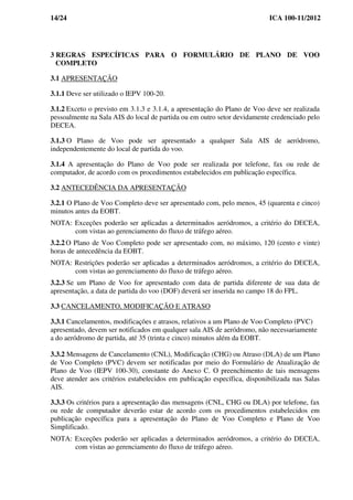 14/24 ICA 100-11/2012
3 REGRAS ESPECÍFICAS PARA O FORMULÁRIO DE PLANO DE VOO
COMPLETO
3.1 APRESENTAÇÃO
3.1.1 Deve ser utilizado o IEPV 100-20.
3.1.2 Exceto o previsto em 3.1.3 e 3.1.4, a apresentação do Plano de Voo deve ser realizada
pessoalmente na Sala AIS do local de partida ou em outro setor devidamente credenciado pelo
DECEA.
3.1.3 O Plano de Voo pode ser apresentado a qualquer Sala AIS de aeródromo,
independentemente do local de partida do voo.
3.1.4 A apresentação do Plano de Voo pode ser realizada por telefone, fax ou rede de
computador, de acordo com os procedimentos estabelecidos em publicação específica.
3.2 ANTECEDÊNCIA DA APRESENTAÇÃO
3.2.1 O Plano de Voo Completo deve ser apresentado com, pelo menos, 45 (quarenta e cinco)
minutos antes da EOBT.
NOTA: Exceções poderão ser aplicadas a determinados aeródromos, a critério do DECEA,
com vistas ao gerenciamento do fluxo de tráfego aéreo.
3.2.2 O Plano de Voo Completo pode ser apresentado com, no máximo, 120 (cento e vinte)
horas de antecedência da EOBT.
NOTA: Restrições poderão ser aplicadas a determinados aeródromos, a critério do DECEA,
com vistas ao gerenciamento do fluxo de tráfego aéreo.
3.2.3 Se um Plano de Voo for apresentado com data de partida diferente de sua data de
apresentação, a data de partida do voo (DOF) deverá ser inserida no campo 18 do FPL.
3.3 CANCELAMENTO, MODIFICAÇÃO E ATRASO
3.3.1 Cancelamentos, modificações e atrasos, relativos a um Plano de Voo Completo (PVC)
apresentado, devem ser notificados em qualquer sala AIS de aeródromo, não necessariamente
a do aeródromo de partida, até 35 (trinta e cinco) minutos além da EOBT.
3.3.2 Mensagens de Cancelamento (CNL), Modificação (CHG) ou Atraso (DLA) de um Plano
de Voo Completo (PVC) devem ser notificadas por meio do Formulário de Atualização de
Plano de Voo (IEPV 100-30), constante do Anexo C. O preenchimento de tais mensagens
deve atender aos critérios estabelecidos em publicação específica, disponibilizada nas Salas
AIS.
3.3.3 Os critérios para a apresentação das mensagens (CNL, CHG ou DLA) por telefone, fax
ou rede de computador deverão estar de acordo com os procedimentos estabelecidos em
publicação específica para a apresentação do Plano de Voo Completo e Plano de Voo
Simplificado.
NOTA: Exceções poderão ser aplicadas a determinados aeródromos, a critério do DECEA,
com vistas ao gerenciamento do fluxo de tráfego aéreo.
 