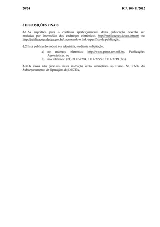 20/24 ICA 100-11/2012
6 DISPOSIÇÕES FINAIS
6.1 As sugestões para o contínuo aperfeiçoamento desta publicação deverão ser
enviadas por intermédio dos endereços eletrônicos http://publicacoes.decea.intraer/ ou
http://publicacoes.decea.gov.br/, acessando o link específico da publicação.
6.2 Esta publicação poderá ser adquirida, mediante solicitação:
a) no endereço eletrônico http://www.pame.aer.mil.br/, Publicações
Aeronáuticas; ou
b) nos telefones: (21) 2117-7294, 2117-7295 e 2117-7219 (fax).
6.3 Os casos não previstos nesta instrução serão submetidos ao Exmo. Sr. Chefe do
Subdepartamento de Operações do DECEA.
 