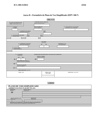 ICA 100-11/2012 23/24
Anexo B – Formulário de Plano de Voo Simplificado (IEPV 100-7)
FRENTE
PLANO DE VOO SIMPLIFICADO
ABBREVIATED FLIGHT PLAN
7 - IDENTIFICAÇÃO DA AERONAVE
AIRCRAFT IDENTIFICATION
| | | | | | |
9 - NÚMERO
NUMBER
TIPO DE AERONAVE
TYPE OF AIRCRAFT
10 – EQUIPAMENTO E CAPACIDADES
EQUIPMENT AND CAPABILITIES
|
| | | /
13 - AERÓDROMO DE PARTIDA
DEPARTURE AERODROME
HORA
TIME
| | | | | |
15 - VELOCIDADE DE CRUZEIRO
CRUISING SPEED
NÍVEL
LEVEL
ROTA
ROUTE
| | | | | | | |
EET TOTAL
TOTAL EET
16 - AERÓDROMO DE DESTINO
DESTINATION AERODROME
HR MIN
AERÓDROMO ALTN
ALTN AERODROME
| | | | | | | |
18 - OUTROS DADOS
OTHER INFORMATION
19 - AUTONOMIA INFORMAÇÕES SUPLEMENTARES / SUPPLEMENTARY INFORMATION
ENDURANCE
HR MIN
PESSOAS A BORDO
PERSONS ON BOARD
E / | | P/ | |
COR E MARCAS DA AERONAVE
AIRCRAFT COLOUR AND MARKINGS
A/
PILOTO EM COMANDO
PILOT-IN-COMMAND
C/
PREENCHIDO POR / FILLED BY
CÓDIGO ANAC
ANAC CODE
NOME / NAME
| | | | |
ASSINATURA / SIGNATURE
VERSO
PLANO DE VOO SIMPLIFICADO
ABBREVIATED FLIGHT PLAN
PRIORIDADE
PRIORITY
DESTINATÁRIO (S)
ADDRESSEE(S)
FF
HORA DE APRESENTAÇÃO
FILING TIME
REMETENTE
ORIGINATOR
| | | | → | | | | | | |
IDENTIFICAÇÃO COMPLEMENTAR DE DESTINATÁRIO(S) E/OU REMETENTE
SPECIFIC IDENTIFICATION OF ADDRESSEE(S) AND/OR ORIGINATOR
 