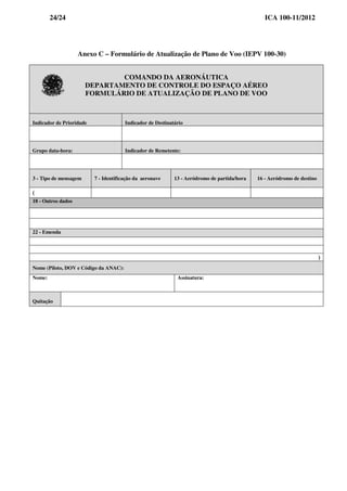 24/24 ICA 100-11/2012
Anexo C – Formulário de Atualização de Plano de Voo (IEPV 100-30)
COMANDO DA AERONÁUTICA
DEPARTAMENTO DE CONTROLE DO ESPAÇO AÉREO
FORMULÁRIO DE ATUALIZAÇÃO DE PLANO DE VOO
Indicador de Prioridade Indicador de Destinatário
Grupo data-hora: Indicador de Remetente:
3 - Tipo de mensagem 7 - Identificação da aeronave 13 - Aeródromo de partida/hora 16 - Aeródromo de destino
(
18 - Outros dados
22 - Emenda
)
Nome (Piloto, DOV e Código da ANAC):
Nome: Assinatura:
Quitação
 