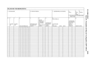 100-34/2012 25
Anexo D – Formulário de Plano de Voo Repetitivo (IEPV 100-21)
PLANO DE VOO REPETITIVO
D
DATA
E
NÚM.
DE
SÉRIE
F
PÁGINA
A EXPLORADOR B DESTINATÁRIO(S) C AERÓDROMO(S) DE PARTIDA
G INFORMAÇÕES SUPLEMENTARES
(ITEM 19) EM:
O
ROTA (ITEM 15)
H
+
-
I
VÁLIDO
DE
J
VÁLIDO
ATÉ
K
DIAS DE OPERAÇÃO
L
IDENTIFICAÇÃO
DA AERONAVE
(ITEM 7)
M
TIPO DE
AERONAVE E
CATEGORIA
DA ESTEIRA
DE
TURBULÊNCIA
(ITEM 9)
N
AERÓDROMO
DE PARTIDA
E HORA
(ITEM 13)
VELOCIDADE
DE
CRUZEIRO NÍVEL ROTA
P
AERÓDROMO
DE DESTINO E
DURAÇÃO
TOTAL
PREVISTA
(ITEM 16)
Q
OBSERVAÇÕES
1 2 3 4 5 6 7
ICA100-11/201224/24
AnexoD–FormuláriodePlanodeVooRepetitivo(IEPV100-21)
 