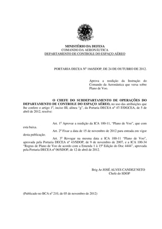 MINISTÉRIO DA DEFESA
COMANDO DA AERONÁUTICA
DEPARTAMENTO DE CONTROLE DO ESPAÇO AÉREO
PORTARIA DECEA No
166/SDOP, DE 24 DE OUTUBRO DE 2012.
Aprova a reedição da Instrução do
Comando da Aeronáutica que versa sobre
Plano de Voo.
O CHEFE DO SUBDEPARTAMENTO DE OPERAÇÕES DO
DEPARTAMENTO DE CONTROLE DO ESPAÇO AÉREO, no uso das atribuições que
lhe confere o artigo 1o
, inciso III, alínea “g”, da Portaria DECEA no
47-T/DGCEA, de 5 de
abril de 2012, resolve:
Art. 1o
Aprovar a reedição da ICA 100-11, “Plano de Voo”, que com
esta baixa.
Art. 2o
Fixar a data de 15 de novembro de 2012 para entrada em vigor
desta publicação.
Art. 3o
Revogar na mesma data a ICA 100-11 “Plano de Voo”,
aprovada pela Portaria DECEA nº 43/SDOP, de 9 de novembro de 2007, e a ICA 100-34
“Regras de Plano de Voo de acordo com a Emenda 1 à 15ª Edição do Doc 4444”, aprovada
pela Portaria DECEA nº 06/SDOP, de 12 de abril de 2012.
Brig Ar JOSÉ ALVES CANDEZ NETO
Chefe do SDOP
(Publicado no BCA no
210, de 05 de novembro de 2012))
 