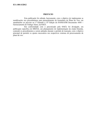 ICA 100-11/2012
PREFÁCIO
Esta publicação foi editada, basicamente, com o objetivo de implementar as
modificações nos procedimentos para preenchimento do formulário de Plano de Voo, em
atendimento ao previsto na 1a
Emenda à 15a
Edição do PANS/ATM Documento 4444 –
Gerenciamento do Tráfego Aéreo, da OACI.
Em conformidade com o preconizado pela OACI, foi divulgado, em
publicação específica do DECEA, um planejamento de implementação da citada Emenda,
contendo os procedimentos a serem adotados durante o período de transição, com o objetivo
principal de permitir os ajustes necessários nos respectivos sistemas de processamento de
plano de voo.
 