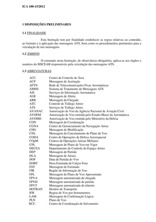 ICA 100-15/2012
1 DISPOSIÇÕES PRELIMINARES
1.1 FINALIDADE
Esta Instrução tem por finalidade estabelecer as regras relativas ao conteúdo,
ao formato e à aplicação das mensagens ATS, bem como os procedimentos pertinentes para a
veiculação de tais mensagens.
1.2 ÂMBITO
O constante nesta Instrução, de observância obrigatória, aplica-se aos órgãos e
usuários do SISCEAB responsáveis pela veiculação das mensagens ATS.
1.3 ABREVIATURAS
ACC Centro de Controle de Área
ACP Mensagem de Aceitação
AFTN Rede de Telecomunicações Fixas Aeronáuticas
AMHS Sistema de Tratamento de Mensagens ATS
AIS Serviços de Informação Aeronáutica
ALR Mensagem de Alerta
ARR Mensagem de Chegada
ATC Controle de Tráfego Aéreo
ATS Serviços de Tráfego Aéreo
AVANAC Autorização de Voo da Agência Nacional de Aviação Civil
AVOEM Autorização de Voo emitida pelo Estado-Maior da Aeronáutica
AVOMD Autorização de Voo emitida pelo Ministério da Defesa
CDN Mensagem de Coordenação
CGNA Centro de Gerenciamento da Navegação Aérea
CHG Mensagem de Modificação
CNL Mensagem de Cancelamento de Plano de Voo
CODA Centro de Operações de Defesa Aeroespacial
COpM Centros de Operações Aéreas Militares
CPL Mensagem de Plano de Voo em Vigor
DECEA Departamento de Controle do Espaço Aéreo
DEP Mensagem de Partida
DLA Mensagem de Atraso
DOF Data de Partida do Voo
EOBT Hora Estimada de Calços Fora
EST Mensagem de Estimado
FIR Região de Informação de Voo
FPL Mensagem de Plano de Voo Apresentado
FPVA Mensagem automatizada de chegada
FPVD Mensagem automatizada de partida
FPVT Mensagem automatizada de trânsito
HOTRAN Horário de Transporte
IFR Regras de Voo por Instrumentos
LAM Mensagem de Confirmação Lógica
PLN Plano de Voo
RCC Centro de Coordenação de Salvamento
 