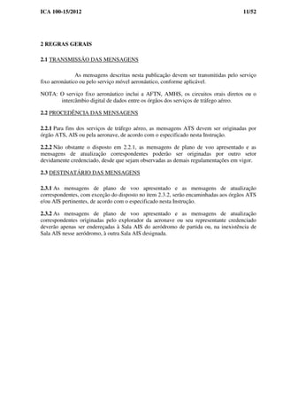 ICA 100-15/2012 11/52
2 REGRAS GERAIS
2.1 TRANSMISSÃO DAS MENSAGENS
As mensagens descritas nesta publicação devem ser transmitidas pelo serviço
fixo aeronáutico ou pelo serviço móvel aeronáutico, conforme aplicável.
NOTA: O serviço fixo aeronáutico inclui a AFTN, AMHS, os circuitos orais diretos ou o
intercâmbio digital de dados entre os órgãos dos serviços de tráfego aéreo.
2.2 PROCEDÊNCIA DAS MENSAGENS
2.2.1 Para fins dos serviços de tráfego aéreo, as mensagens ATS devem ser originadas por
órgão ATS, AIS ou pela aeronave, de acordo com o especificado nesta Instrução.
2.2.2 Não obstante o disposto em 2.2.1, as mensagens de plano de voo apresentado e as
mensagens de atualização correspondentes poderão ser originadas por outro setor
devidamente credenciado, desde que sejam observadas as demais regulamentações em vigor.
2.3 DESTINATÁRIO DAS MENSAGENS
2.3.1 As mensagens de plano de voo apresentado e as mensagens de atualização
correspondentes, com exceção do disposto no item 2.3.2, serão encaminhadas aos órgãos ATS
e/ou AIS pertinentes, de acordo com o especificado nesta Instrução.
2.3.2 As mensagens de plano de voo apresentado e as mensagens de atualização
correspondentes originadas pelo explorador da aeronave ou seu representante credenciado
deverão apenas ser endereçadas à Sala AIS do aeródromo de partida ou, na inexistência de
Sala AIS nesse aeródromo, à outra Sala AIS designada.
 