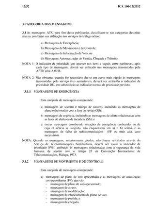 12/52 ICA 100-15/2012
3 CATEGORIA DAS MENSAGENS
3.1 As mensagens ATS, para fins desta publicação, classificam-se nas categorias descritas
abaixo, conforme sua utilização nos serviços de tráfego aéreo:
a) Mensagens de Emergência;
b) Mensagens de Movimento e de Controle;
c) Mensagens de Informação de Voo; ou
d) Mensagens Automatizadas de Partida, Chegada e Trânsito.
NOTA 1: O indicador de prioridade que aparece nos itens a seguir, entre parênteses, após
cada tipo de mensagem, deverá ser utilizado nas mensagens transmitidas pela
AFTN e/ou AMHS.
NOTA 2: Não obstante, quando for necessário dar-se um curso mais rápido às mensagens
transmitidas pelo serviço fixo aeronáutico, deverá ser atribuído o indicador de
prioridade DD, em substituição ao indicador normal de prioridade previsto.
3.1.1 MENSAGENS DE EMERGÊNCIA
Esta categoria de mensagens compreende:
a) mensagens de socorro e tráfego de socorro, incluindo as mensagens de
alerta relacionadas com a fase de perigo (SS);
b) mensagens de urgência, incluindo as mensagens de alerta relacionadas com
as fases de alerta ou de incerteza (SS); e
c) outras mensagens envolvendo situações de emergência conhecidas ou de
cuja existência se suspeita, não enquadradas em a) e b) acima, e as
mensagens de falha de radiocomunicações (FF ou mais alta, caso
necessário).
NOTA: Quando as mensagens, anteriormente citadas, não forem veiculadas através do
Serviço de Telecomunicações Aeronáuticas, deverá ser usado o indicador de
prioridade SVH, atribuído às mensagens relacionadas com a segurança da vida
humana, de acordo com o Artigo 25 da Convenção Internacional de
Telecomunicações, Málaga, 1973.
3.1.2 MENSAGENS DE MOVIMENTO E DE CONTROLE
Esta categoria de mensagens compreende:
a) mensagens de plano de voo apresentado e as mensagens de atualização
correspondentes (FF), que são:
- mensagem de plano de voo apresentado;
- mensagem de atraso;
- mensagem de modificação;
- mensagem de cancelamento de plano de voo;
- mensagem de partida; e
- mensagem de chegada.
 