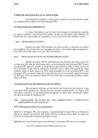 14/52 ICA 100-15/2012
4 TIPOS DE MENSAGENS E SUAS APLICAÇÕES
Para efeito deste capítulo, os dados básicos de PLN são aqueles obtidos a partir
do recebimento de um RPL ou de uma mensagem FPL.
4.1 MENSAGEM DE EMERGÊNCIA
As várias circunstâncias que envolvem cada situação de emergência, conhecida
ou suposta, impedem a especificação dos padrões de tipos de mensagens e procedimentos de
transmissão das comunicações de emergência, exceto como descrito nos subitens a seguir.
4.1.1 MENSAGEM DE ALERTA
Quando um órgão ATS considerar que uma aeronave se encontra em situação
de emergência, deverá transmitir uma mensagem de alerta, com as informações já disponíveis,
ao(s) ACC envolvido(s) pelo voo e ao(s) RCC associado(s).
4.1.2 MENSAGEM DE FALHA DE RADIOCOMUNICAÇÕES
Quando um órgão ATS for informado que uma aeronave que esteja voando em
sua área está com falha de radiocomunicações, deverá transmitir uma mensagem RCF a todos
os órgãos ATS seguintes, situados ao longo da rota, que tenham recebido os dados básicos do
PLN, incluindo o órgão ATS do aeródromo de destino. Caso o órgão ATS seguinte não tenha
recebido, ainda, os dados básicos do PLN, então transmitir-se-á uma mensagem RCF e uma
mensagem CPL ao referido órgão. Esse procedimento deverá ser repetido, progressivamente,
de ACC para ACC, até o primeiro órgão ATS envolvido pelo voo que tenha recebido os dados
básicos do PLN.
4.2 MENSAGENS DE MOVIMENTO E DE CONTROLE
São mensagens referentes ao movimento real ou previsto de aeronaves. Essas
mensagens serão baseadas nas informações mais recentes proporcionadas aos órgãos ATS
pelo piloto, explorador ou seu representante designado ou, ainda, pelas informações obtidas
por meio do sistema de vigilância ATC.
4.2.1 MENSAGENS DE PLANO DE VOO APRESENTADO E RESPECTIVAS
MENSAGENS DE ATUALIZAÇÃO
4.2.1.1 Mensagem de Plano de Voo Apresentado
4.2.1.1.1 A mensagem FPL será originada e encaminhada pelo órgão AIS do aeródromo de
partida ou, quando for aplicável, pelo órgão ATS que receba um plano AFIL ou, ainda, por
outro setor credenciado, conforme legislação em vigor.
4.2.1.1.2 Salvo outra forma disposta nesta Instrução, a mensagem FPL deverá ser enviada:
a) ao ACC responsável pela FIR de origem do voo;
 