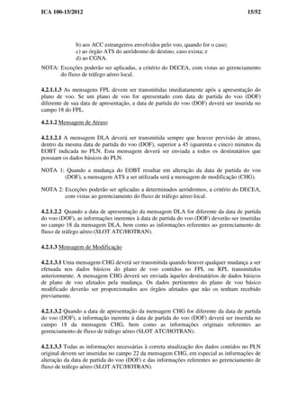 ICA 100-15/2012 15/52
b) aos ACC estrangeiros envolvidos pelo voo, quando for o caso;
c) ao órgão ATS do aeródromo de destino, caso exista; e
d) ao CGNA.
NOTA: Exceções poderão ser aplicadas, a critério do DECEA, com vistas ao gerenciamento
do fluxo de tráfego aéreo local.
4.2.1.1.3 As mensagens FPL devem ser transmitidas imediatamente após a apresentação do
plano de voo. Se um plano de voo for apresentado com data de partida do voo (DOF)
diferente de sua data de apresentação, a data de partida do voo (DOF) deverá ser inserida no
campo 18 do FPL.
4.2.1.2 Mensagem de Atraso
4.2.1.2.1 A mensagem DLA deverá ser transmitida sempre que houver previsão de atraso,
dentro da mesma data de partida do voo (DOF), superior a 45 (quarenta e cinco) minutos da
EOBT indicada no PLN. Esta mensagem deverá ser enviada a todos os destinatários que
possuam os dados básicos do PLN.
NOTA 1: Quando a mudança do EOBT resultar em alteração da data de partida do voo
(DOF), a mensagem ATS a ser utilizada será a mensagem de modificação (CHG).
NOTA 2: Exceções poderão ser aplicadas a determinados aeródromos, a critério do DECEA,
com vistas ao gerenciamento do fluxo de tráfego aéreo local.
4.2.1.2.2 Quando a data de apresentação da mensagem DLA for diferente da data de partida
do voo (DOF), as informações inerentes à data de partida do voo (DOF) deverão ser inseridas
no campo 18 da mensagem DLA, bem como as informações referentes ao gerenciamento de
fluxo de tráfego aéreo (SLOT ATC/HOTRAN).
4.2.1.3 Mensagem de Modificação
4.2.1.3.1 Uma mensagem CHG deverá ser transmitida quando houver qualquer mudança a ser
efetuada nos dados básicos do plano de voo contidos no FPL ou RPL transmitidos
anteriormente. A mensagem CHG deverá ser enviada àqueles destinatários de dados básicos
de plano de voo afetados pela mudança. Os dados pertinentes do plano de voo básico
modificado deverão ser proporcionados aos órgãos afetados que não os tenham recebido
previamente.
4.2.1.3.2 Quando a data de apresentação da mensagem CHG for diferente da data de partida
do voo (DOF), a informação inerente à data de partida do voo (DOF) deverá ser inserida no
campo 18 da mensagem CHG, bem como as informações originais referentes ao
gerenciamento de fluxo de tráfego aéreo (SLOT ATC/HOTRAN).
4.2.1.3.3 Todas as informações necessárias à correta atualização dos dados contidos no PLN
original devem ser inseridas no campo 22 da mensagem CHG, em especial as informações de
alteração da data de partida do voo (DOF) e das informações referentes ao gerenciamento de
fluxo de tráfego aéreo (SLOT ATC/HOTRAN).
 