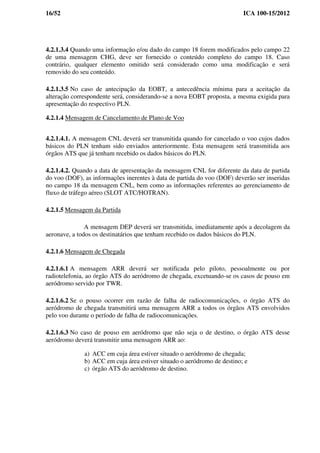16/52 ICA 100-15/2012
4.2.1.3.4 Quando uma informação e/ou dado do campo 18 forem modificados pelo campo 22
de uma mensagem CHG, deve ser fornecido o conteúdo completo do campo 18. Caso
contrário, qualquer elemento omitido será considerado como uma modificação e será
removido do seu conteúdo.
4.2.1.3.5 No caso de antecipação da EOBT, a antecedência mínima para a aceitação da
alteração correspondente será, considerando-se a nova EOBT proposta, a mesma exigida para
apresentação do respectivo PLN.
4.2.1.4 Mensagem de Cancelamento de Plano de Voo
4.2.1.4.1. A mensagem CNL deverá ser transmitida quando for cancelado o voo cujos dados
básicos do PLN tenham sido enviados anteriormente. Esta mensagem será transmitida aos
órgãos ATS que já tenham recebido os dados básicos do PLN.
4.2.1.4.2. Quando a data de apresentação da mensagem CNL for diferente da data de partida
do voo (DOF), as informações inerentes à data de partida do voo (DOF) deverão ser inseridas
no campo 18 da mensagem CNL, bem como as informações referentes ao gerenciamento de
fluxo de tráfego aéreo (SLOT ATC/HOTRAN).
4.2.1.5 Mensagem da Partida
A mensagem DEP deverá ser transmitida, imediatamente após a decolagem da
aeronave, a todos os destinatários que tenham recebido os dados básicos do PLN.
4.2.1.6 Mensagem de Chegada
4.2.1.6.1 A mensagem ARR deverá ser notificada pelo piloto, pessoalmente ou por
radiotelefonia, ao órgão ATS do aeródromo de chegada, excetuando-se os casos de pouso em
aeródromo servido por TWR.
4.2.1.6.2 Se o pouso ocorrer em razão de falha de radiocomunicações, o órgão ATS do
aeródromo de chegada transmitirá uma mensagem ARR a todos os órgãos ATS envolvidos
pelo voo durante o período de falha de radiocomunicações.
4.2.1.6.3 No caso de pouso em aeródromo que não seja o de destino, o órgão ATS desse
aeródromo deverá transmitir uma mensagem ARR ao:
a) ACC em cuja área estiver situado o aeródromo de chegada;
b) ACC em cuja área estiver situado o aeródromo de destino; e
c) órgão ATS do aeródromo de destino.
 
