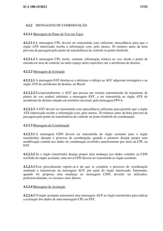 ICA 100-15/2012 17/52
4.2.2 MENSAGENS DE COORDENAÇÃO
4.2.2.1 Mensagem de Plano de Voo em Vigor
4.2.2.1.1 A mensagem CPL deverá ser transmitida com suficiente antecedência para que o
órgão ATS interessado receba a informação com, pelo menos, 20 minutos antes da hora
prevista de passagem pelo ponto de transferência de controle ou ponto limítrofe.
4.2.2.1.2 A mensagem CPL inclui, somente, informação relativa ao voo, desde o ponto de
entrada em área de controle ou outro espaço aéreo específico até o aeródromo de destino.
4.2.2.2 Mensagem de Estimado
4.2.2.2.1 A mensagem EST destina-se a informar o tráfego ao ACC adjacente estrangeiro e ao
órgão ATS do aeródromo de destino, no Brasil.
4.2.2.2.2 Excepcionalmente, o ACC que possua um sistema automatizado de tratamento de
planos de voo poderá substituir a mensagem EST, a ser transmitida ao órgão ATS do
aeródromo de destino situado em território nacional, pela mensagem FPVA.
4.2.2.2.3 A EST deverá ser transmitida com antecedência suficiente para permitir que o órgão
ATS interessado receba a informação com, pelo menos, 20 minutos antes da hora prevista de
passagem pelo ponto de transferência de controle ou ponto limítrofe de coordenação.
4.2.2.3 Mensagem de Coordenação
4.2.2.3.1 A mensagem CDN deverá ser transmitida do órgão aceitante para o órgão
transferidor, durante o processo de coordenação, quando o primeiro desejar propor uma
modificação contida nos dados de coordenação recebidos anteriormente por meio da CPL ou
EST.
4.2.2.3.2 Se o órgão transferidor desejar propor uma mudança nos dados contidos na CDN
recebida do órgão aceitante, uma nova CDN deverá ser transmitida ao órgão aceitante.
4.2.2.3.3 Esse procedimento repetir-se-á até que se complete o processo de coordenação
mediante a transmissão da mensagem ACP, por parte do órgão interessado. Entretanto,
quando for proposta uma mudança na mensagem CDN, deverão ser utilizados,
preferencialmente, os circuitos orais diretos.
4.2.2.4 Mensagem de Aceitação
4.2.2.4.1 O órgão aceitante transmitirá uma mensagem ACP ao órgão transferidor para indicar
a aceitação dos dados de uma mensagem CPL ou EST.
 