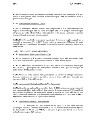 18/52 ICA 100-15/2012
4.2.2.4.2 O órgão aceitante ou o órgão transferidor transmitirá uma mensagem ACP para
indicar a aceitação dos dados recebidos de uma mensagem CDN, encerrando-se, assim, o
processo de coordenação.
4.2.2.5 Mensagem de Confirmação Lógica
4.2.2.5.1 A mensagem LAM será utilizada entre computadores ATC e será transmitida como
resposta a uma mensagem CPL ou a uma mensagem EST (ou a qualquer outra mensagem
apropriada que tenha sido recebida e processada até o ponto em que o conteúdo operacional
seja recebido pelo controlador correspondente).
4.2.2.5.2 O ACC transferidor estabelecerá o parâmetro de tempo de reação adequado ao se
transmitir a mensagem CPL ou EST. Se não receber a mensagem LAM dentro do tempo
especificado, será expedida uma advertência operacional e se deverá recorrer ao telefone e ao
modo manual.
4.2.3 MENSAGENS SUPLEMENTARES
4.2.3.1 Mensagem de Solicitação de Plano de Voo
4.2.3.1.1 A mensagem RQP deverá ser transmitida quando o órgão ATS desejar obter dados
do PLN de uma aeronave da qual não tenha recebido os dados básicos do PLN.
4.2.3.1.2 A RQP deverá ser transmitida ao órgão ATS transferidor que originar a mensagem
EST, ou ao ACC que originou uma mensagem de atualização para a qual não se dispõe dos
dados básicos do PLN correspondente.
4.2.3.1.3 Caso não tenha recebido mensagem alguma e a aeronave estabeleça comunicação
bilateral, requerendo os serviços de tráfego aéreo, o órgão ATS deve transmitir uma
mensagem RQP ao órgão ATS anterior.
4.2.3.2 Mensagem de Solicitação de Plano de Voo Suplementar
4.2.3.2.1 Quando um órgão ATS desejar obter dados de PLN suplementar, deverá transmitir
uma mensagem RQS ao órgão ATS/AIS do aeródromo de partida, ao órgão ATS especificado
na mensagem de plano de voo apresentado, quando se tratar de um plano AFIL ou, se for o
caso, a outro setor responsável pela origem dos dados básicos do PLN. Nos casos de RPL, a
RQS deverá ser encaminhada ao explorador da aeronave.
4.2.3.3 Mensagem de Plano de Voo Suplementar
A mensagem SPL será transmitida ao órgão ATS que tenha solicitado
informações adicionais sobre uma mensagem CPL ou FPL transmitida anteriormente. Quando
for transmitida via AFTN e/ou AMHS, o indicador de prioridade deverá ser o mesmo
utilizado na mensagem RQS recebida.
 
